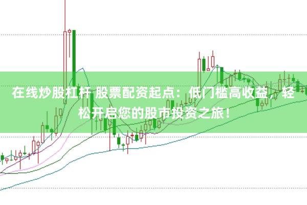 在线炒股杠杆 股票配资起点：低门槛高收益，轻松开启您的股市投资之旅！